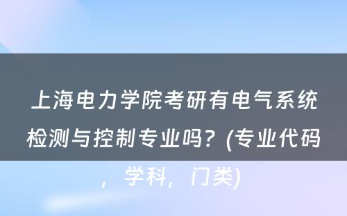 上海电力学院考研有电气系统检测与控制专业吗？(专业代码，学科，门类) 