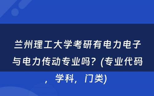 兰州理工大学考研有电力电子与电力传动专业吗？(专业代码，学科，门类) 