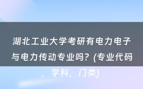 湖北工业大学考研有电力电子与电力传动专业吗？(专业代码，学科，门类) 