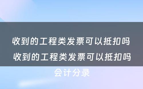 收到的工程类发票可以抵扣吗 收到的工程类发票可以抵扣吗会计分录