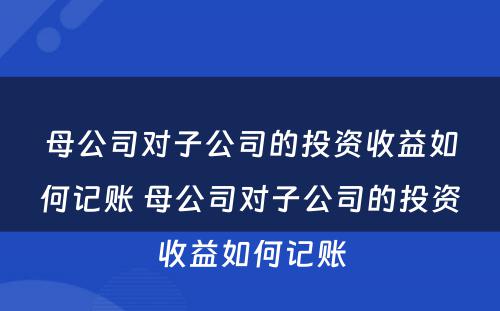 母公司对子公司的投资收益如何记账 母公司对子公司的投资收益如何记账