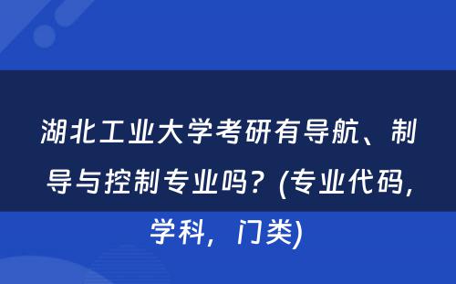 湖北工业大学考研有导航、制导与控制专业吗？(专业代码，学科，门类) 