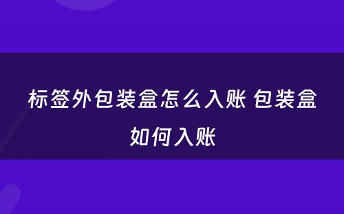 标签外包装盒怎么入账 包装盒如何入账