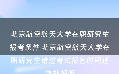 北京航空航天大学在职研究生报考条件 北京航空航天大学在职研究生错过考试报名时间还能补报吗