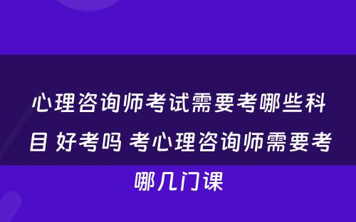 心理咨询师考试需要考哪些科目 好考吗 考心理咨询师需要考哪几门课