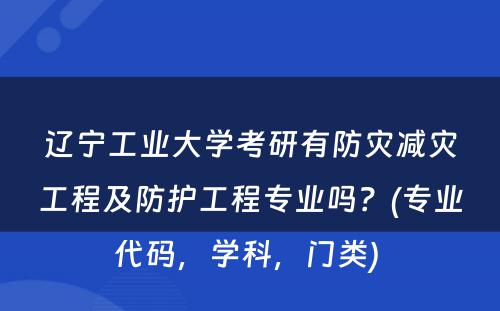 辽宁工业大学考研有防灾减灾工程及防护工程专业吗？(专业代码，学科，门类) 