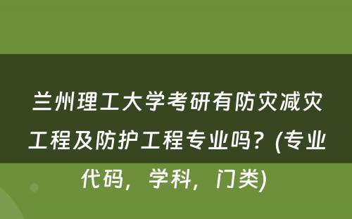 兰州理工大学考研有防灾减灾工程及防护工程专业吗？(专业代码，学科，门类) 