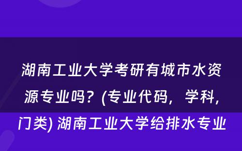 湖南工业大学考研有城市水资源专业吗？(专业代码，学科，门类) 湖南工业大学给排水专业