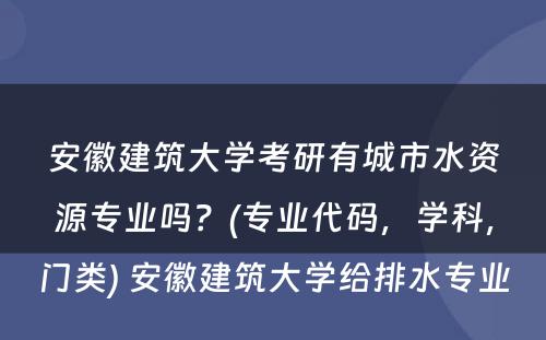 安徽建筑大学考研有城市水资源专业吗？(专业代码，学科，门类) 安徽建筑大学给排水专业