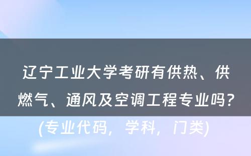 辽宁工业大学考研有供热、供燃气、通风及空调工程专业吗？(专业代码，学科，门类) 