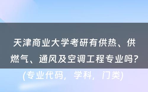 天津商业大学考研有供热、供燃气、通风及空调工程专业吗？(专业代码，学科，门类) 