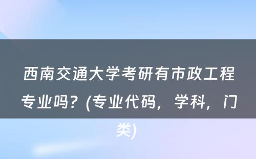 西南交通大学考研有市政工程专业吗？(专业代码，学科，门类) 