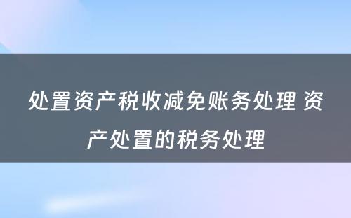 处置资产税收减免账务处理 资产处置的税务处理