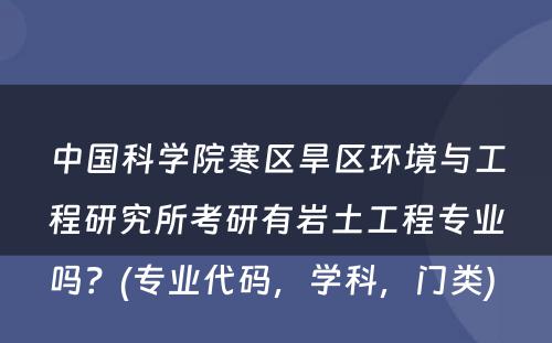 中国科学院寒区旱区环境与工程研究所考研有岩土工程专业吗？(专业代码，学科，门类) 