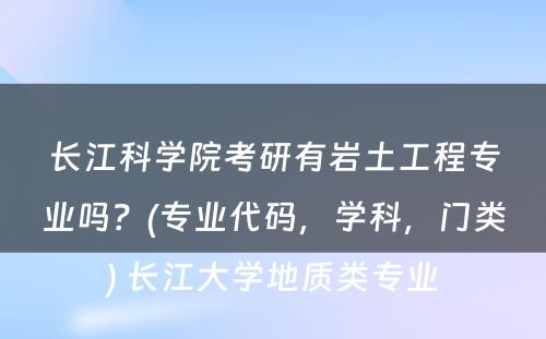 长江科学院考研有岩土工程专业吗？(专业代码，学科，门类) 长江大学地质类专业