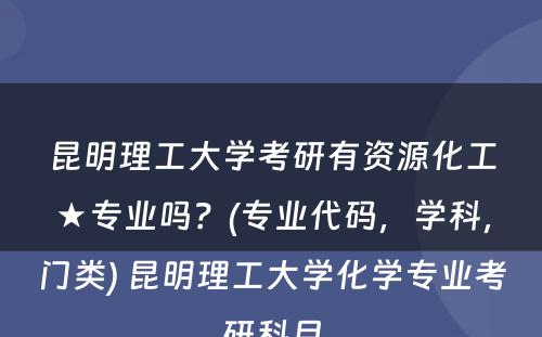 昆明理工大学考研有资源化工★专业吗？(专业代码，学科，门类) 昆明理工大学化学专业考研科目