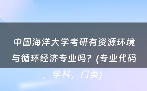 中国海洋大学考研有资源环境与循环经济专业吗？(专业代码，学科，门类) 