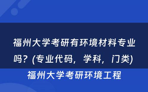 福州大学考研有环境材料专业吗？(专业代码，学科，门类) 福州大学考研环境工程