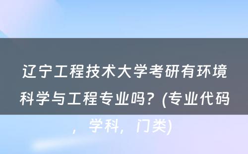 辽宁工程技术大学考研有环境科学与工程专业吗？(专业代码，学科，门类) 