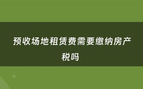 预收场地租赁费需要缴纳房产税吗 