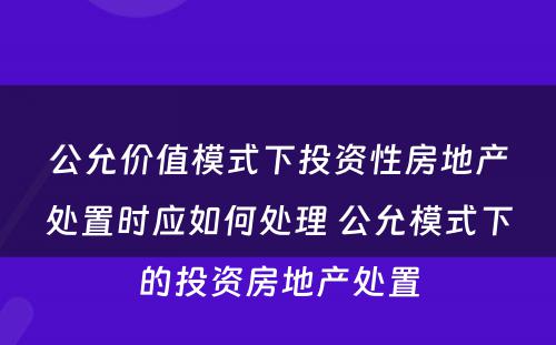 公允价值模式下投资性房地产处置时应如何处理 公允模式下的投资房地产处置