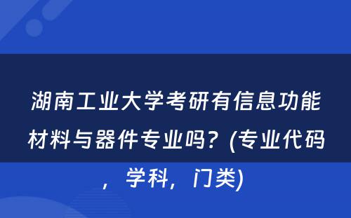 湖南工业大学考研有信息功能材料与器件专业吗？(专业代码，学科，门类) 