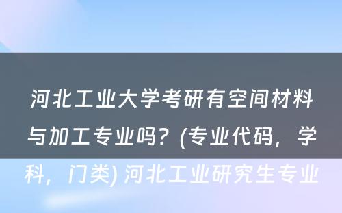 河北工业大学考研有空间材料与加工专业吗？(专业代码，学科，门类) 河北工业研究生专业