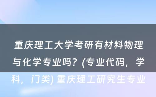 重庆理工大学考研有材料物理与化学专业吗？(专业代码，学科，门类) 重庆理工研究生专业