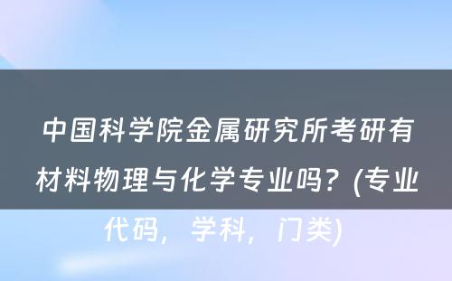 中国科学院金属研究所考研有材料物理与化学专业吗？(专业代码，学科，门类) 