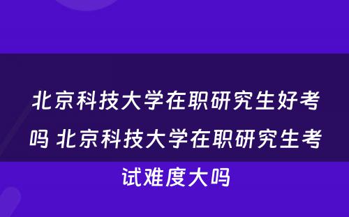 北京科技大学在职研究生好考吗 北京科技大学在职研究生考试难度大吗