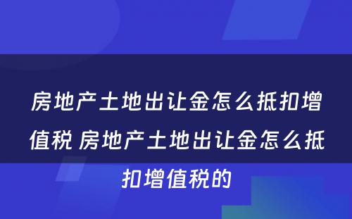 房地产土地出让金怎么抵扣增值税 房地产土地出让金怎么抵扣增值税的