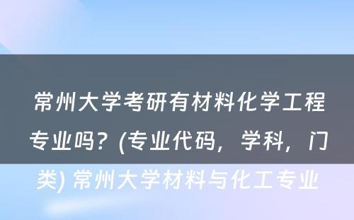 常州大学考研有材料化学工程专业吗？(专业代码，学科，门类) 常州大学材料与化工专业