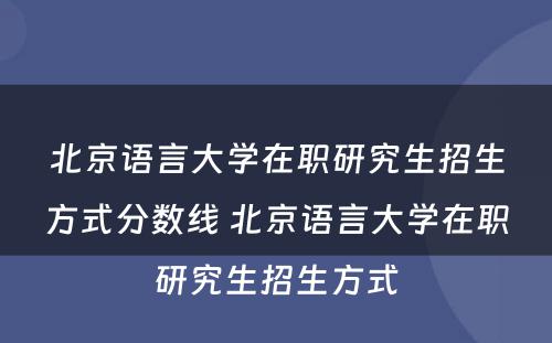 北京语言大学在职研究生招生方式分数线 北京语言大学在职研究生招生方式