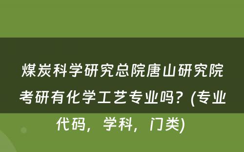 煤炭科学研究总院唐山研究院考研有化学工艺专业吗？(专业代码，学科，门类) 