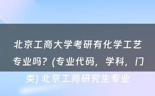 北京工商大学考研有化学工艺专业吗？(专业代码，学科，门类) 北京工商研究生专业