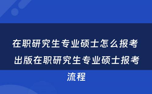 在职研究生专业硕士怎么报考 出版在职研究生专业硕士报考流程