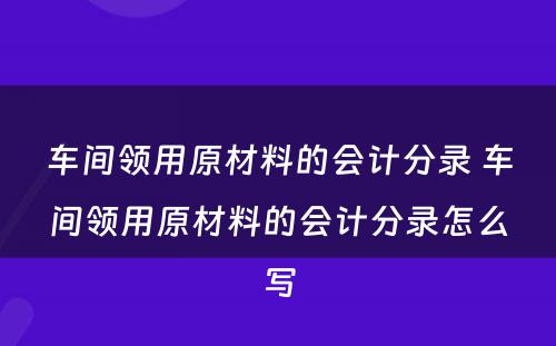 车间领用原材料的会计分录 车间领用原材料的会计分录怎么写