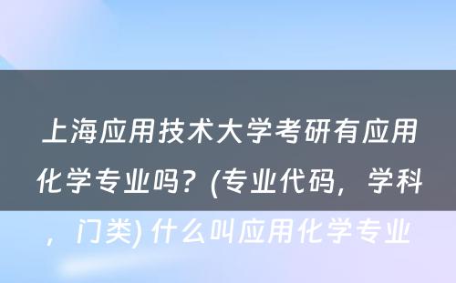 上海应用技术大学考研有应用化学专业吗？(专业代码，学科，门类) 什么叫应用化学专业