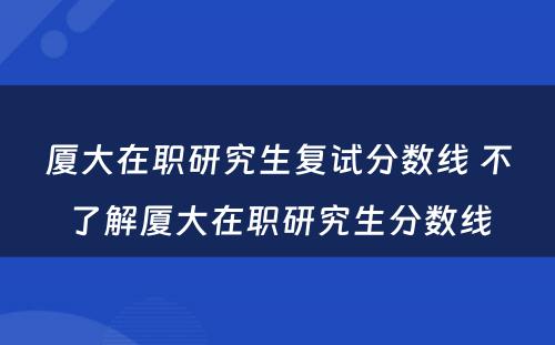 厦大在职研究生复试分数线 不了解厦大在职研究生分数线