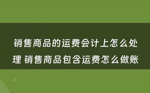 销售商品的运费会计上怎么处理 销售商品包含运费怎么做账