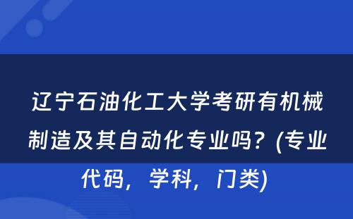 辽宁石油化工大学考研有机械制造及其自动化专业吗？(专业代码，学科，门类) 