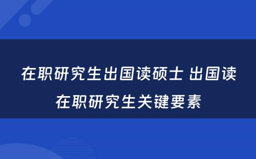 在职研究生出国读硕士 出国读在职研究生关键要素