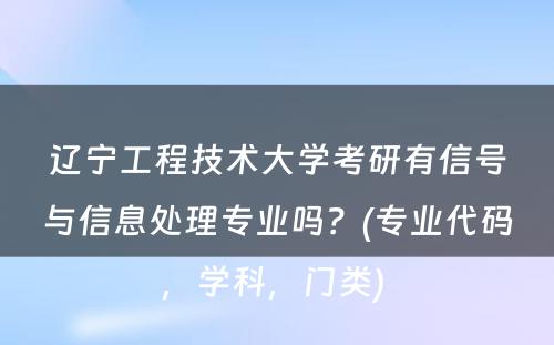 辽宁工程技术大学考研有信号与信息处理专业吗？(专业代码，学科，门类) 