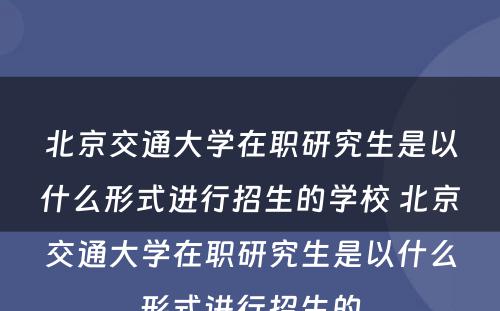 北京交通大学在职研究生是以什么形式进行招生的学校 北京交通大学在职研究生是以什么形式进行招生的