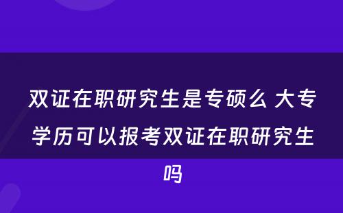 双证在职研究生是专硕么 大专学历可以报考双证在职研究生吗