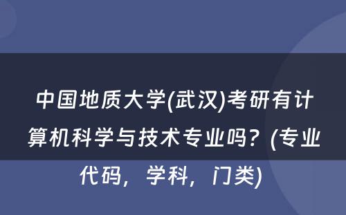 中国地质大学(武汉)考研有计算机科学与技术专业吗？(专业代码，学科，门类) 