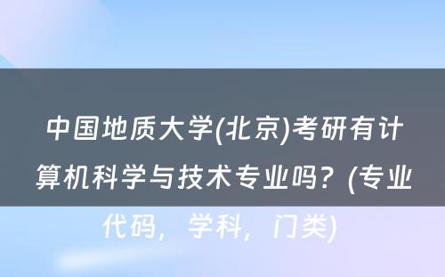 中国地质大学(北京)考研有计算机科学与技术专业吗？(专业代码，学科，门类) 