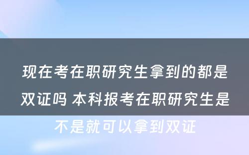 现在考在职研究生拿到的都是双证吗 本科报考在职研究生是不是就可以拿到双证