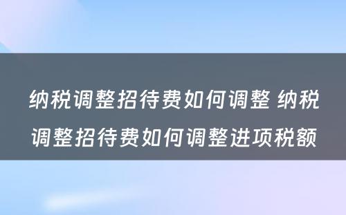 纳税调整招待费如何调整 纳税调整招待费如何调整进项税额