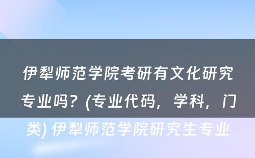 伊犁师范学院考研有文化研究专业吗？(专业代码，学科，门类) 伊犁师范学院研究生专业